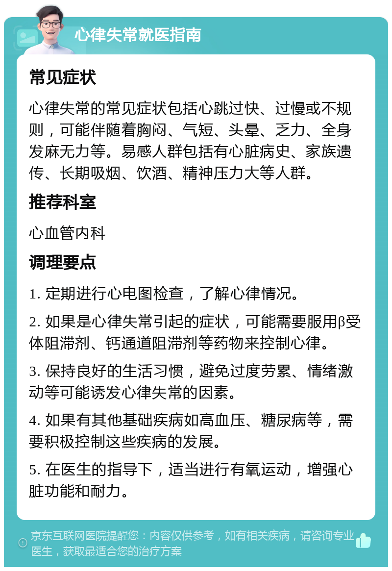 心律失常就医指南 常见症状 心律失常的常见症状包括心跳过快、过慢或不规则，可能伴随着胸闷、气短、头晕、乏力、全身发麻无力等。易感人群包括有心脏病史、家族遗传、长期吸烟、饮酒、精神压力大等人群。 推荐科室 心血管内科 调理要点 1. 定期进行心电图检查，了解心律情况。 2. 如果是心律失常引起的症状，可能需要服用β受体阻滞剂、钙通道阻滞剂等药物来控制心律。 3. 保持良好的生活习惯，避免过度劳累、情绪激动等可能诱发心律失常的因素。 4. 如果有其他基础疾病如高血压、糖尿病等，需要积极控制这些疾病的发展。 5. 在医生的指导下，适当进行有氧运动，增强心脏功能和耐力。