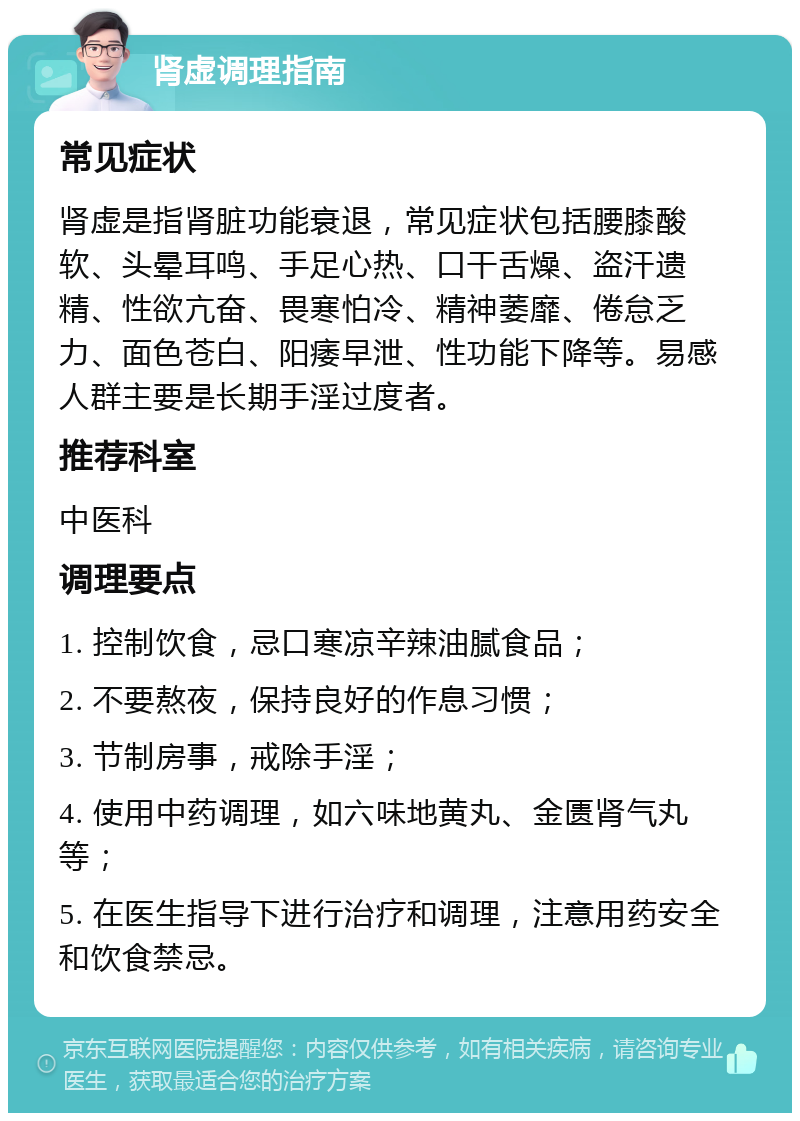 肾虚调理指南 常见症状 肾虚是指肾脏功能衰退，常见症状包括腰膝酸软、头晕耳鸣、手足心热、口干舌燥、盗汗遗精、性欲亢奋、畏寒怕冷、精神萎靡、倦怠乏力、面色苍白、阳痿早泄、性功能下降等。易感人群主要是长期手淫过度者。 推荐科室 中医科 调理要点 1. 控制饮食，忌口寒凉辛辣油腻食品； 2. 不要熬夜，保持良好的作息习惯； 3. 节制房事，戒除手淫； 4. 使用中药调理，如六味地黄丸、金匮肾气丸等； 5. 在医生指导下进行治疗和调理，注意用药安全和饮食禁忌。