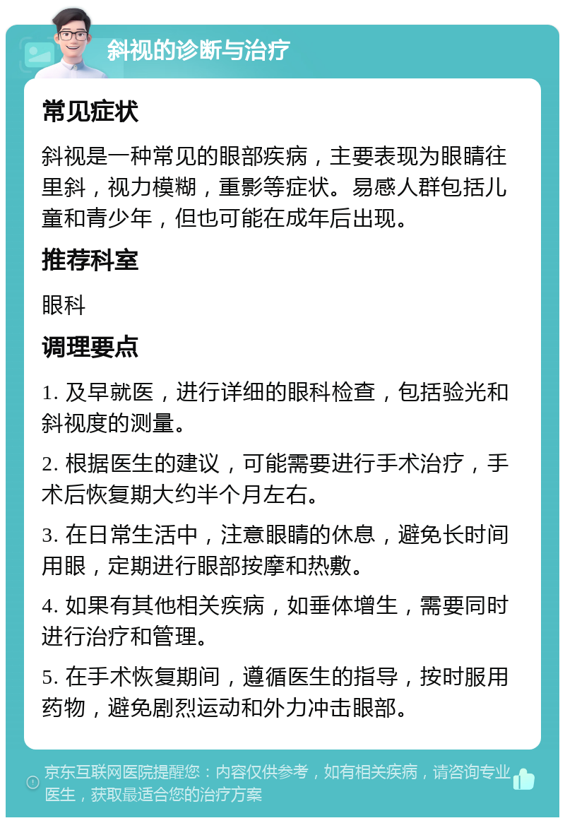 斜视的诊断与治疗 常见症状 斜视是一种常见的眼部疾病，主要表现为眼睛往里斜，视力模糊，重影等症状。易感人群包括儿童和青少年，但也可能在成年后出现。 推荐科室 眼科 调理要点 1. 及早就医，进行详细的眼科检查，包括验光和斜视度的测量。 2. 根据医生的建议，可能需要进行手术治疗，手术后恢复期大约半个月左右。 3. 在日常生活中，注意眼睛的休息，避免长时间用眼，定期进行眼部按摩和热敷。 4. 如果有其他相关疾病，如垂体增生，需要同时进行治疗和管理。 5. 在手术恢复期间，遵循医生的指导，按时服用药物，避免剧烈运动和外力冲击眼部。