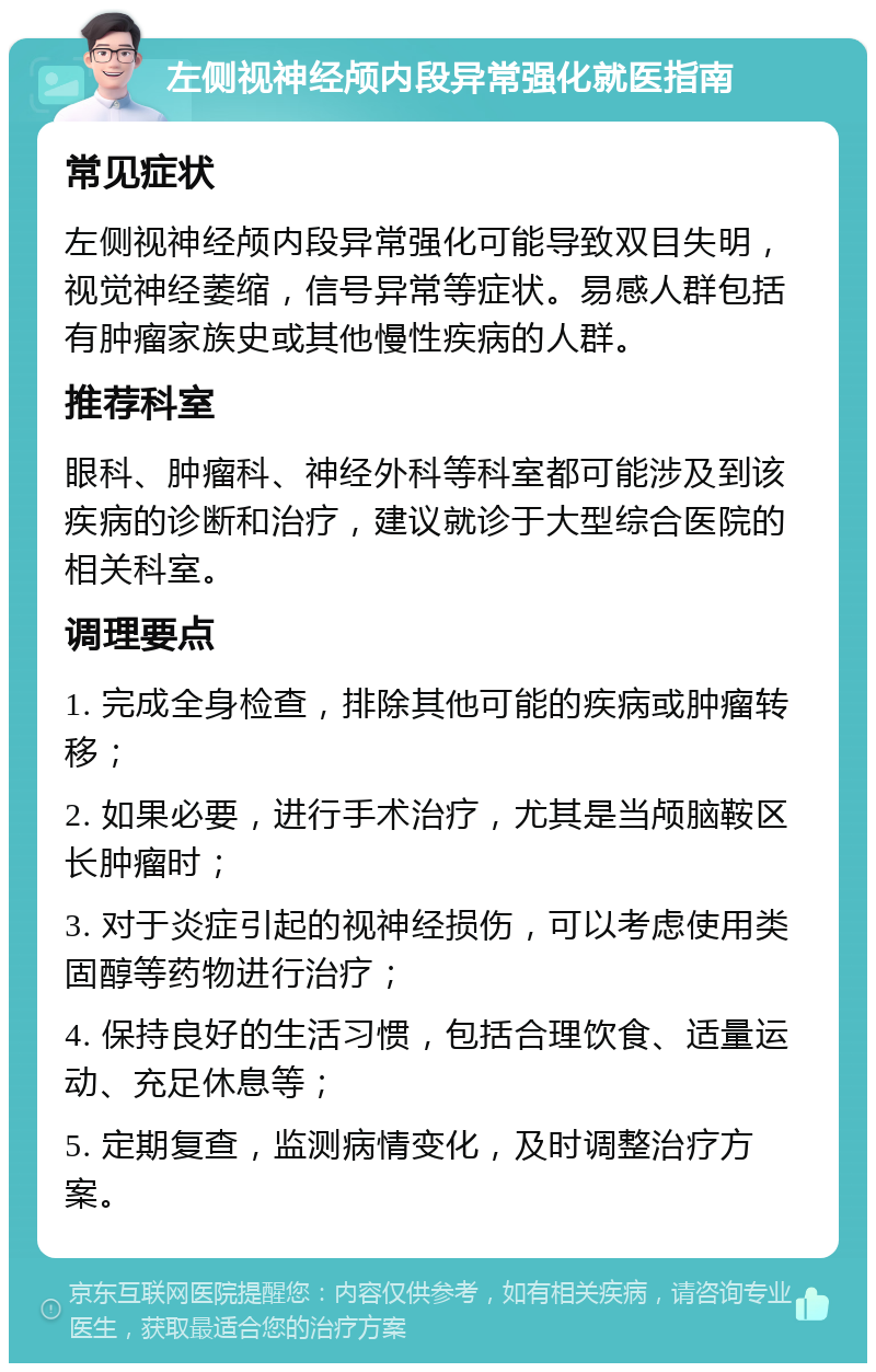 左侧视神经颅内段异常强化就医指南 常见症状 左侧视神经颅内段异常强化可能导致双目失明，视觉神经萎缩，信号异常等症状。易感人群包括有肿瘤家族史或其他慢性疾病的人群。 推荐科室 眼科、肿瘤科、神经外科等科室都可能涉及到该疾病的诊断和治疗，建议就诊于大型综合医院的相关科室。 调理要点 1. 完成全身检查，排除其他可能的疾病或肿瘤转移； 2. 如果必要，进行手术治疗，尤其是当颅脑鞍区长肿瘤时； 3. 对于炎症引起的视神经损伤，可以考虑使用类固醇等药物进行治疗； 4. 保持良好的生活习惯，包括合理饮食、适量运动、充足休息等； 5. 定期复查，监测病情变化，及时调整治疗方案。