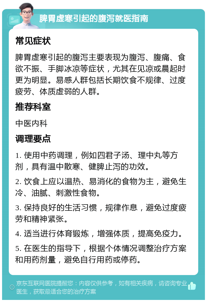 脾胃虚寒引起的腹泻就医指南 常见症状 脾胃虚寒引起的腹泻主要表现为腹泻、腹痛、食欲不振、手脚冰凉等症状，尤其在见凉或晨起时更为明显。易感人群包括长期饮食不规律、过度疲劳、体质虚弱的人群。 推荐科室 中医内科 调理要点 1. 使用中药调理，例如四君子汤、理中丸等方剂，具有温中散寒、健脾止泻的功效。 2. 饮食上应以温热、易消化的食物为主，避免生冷、油腻、刺激性食物。 3. 保持良好的生活习惯，规律作息，避免过度疲劳和精神紧张。 4. 适当进行体育锻炼，增强体质，提高免疫力。 5. 在医生的指导下，根据个体情况调整治疗方案和用药剂量，避免自行用药或停药。