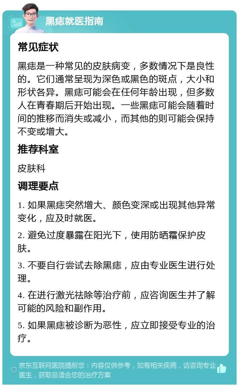 黑痣就医指南 常见症状 黑痣是一种常见的皮肤病变，多数情况下是良性的。它们通常呈现为深色或黑色的斑点，大小和形状各异。黑痣可能会在任何年龄出现，但多数人在青春期后开始出现。一些黑痣可能会随着时间的推移而消失或减小，而其他的则可能会保持不变或增大。 推荐科室 皮肤科 调理要点 1. 如果黑痣突然增大、颜色变深或出现其他异常变化，应及时就医。 2. 避免过度暴露在阳光下，使用防晒霜保护皮肤。 3. 不要自行尝试去除黑痣，应由专业医生进行处理。 4. 在进行激光祛除等治疗前，应咨询医生并了解可能的风险和副作用。 5. 如果黑痣被诊断为恶性，应立即接受专业的治疗。