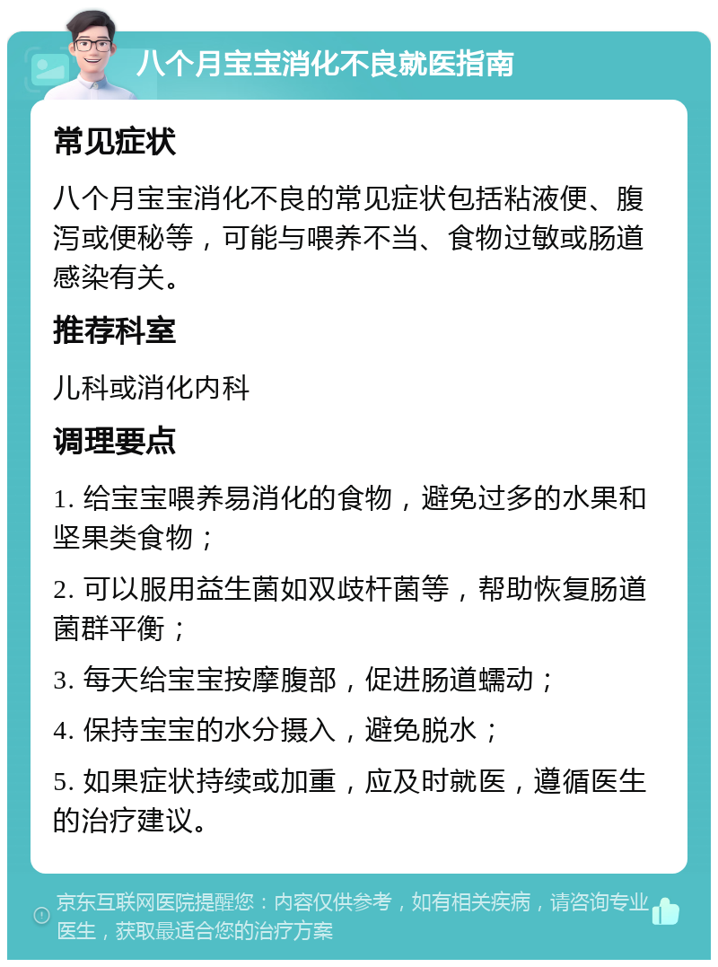 八个月宝宝消化不良就医指南 常见症状 八个月宝宝消化不良的常见症状包括粘液便、腹泻或便秘等，可能与喂养不当、食物过敏或肠道感染有关。 推荐科室 儿科或消化内科 调理要点 1. 给宝宝喂养易消化的食物，避免过多的水果和坚果类食物； 2. 可以服用益生菌如双歧杆菌等，帮助恢复肠道菌群平衡； 3. 每天给宝宝按摩腹部，促进肠道蠕动； 4. 保持宝宝的水分摄入，避免脱水； 5. 如果症状持续或加重，应及时就医，遵循医生的治疗建议。