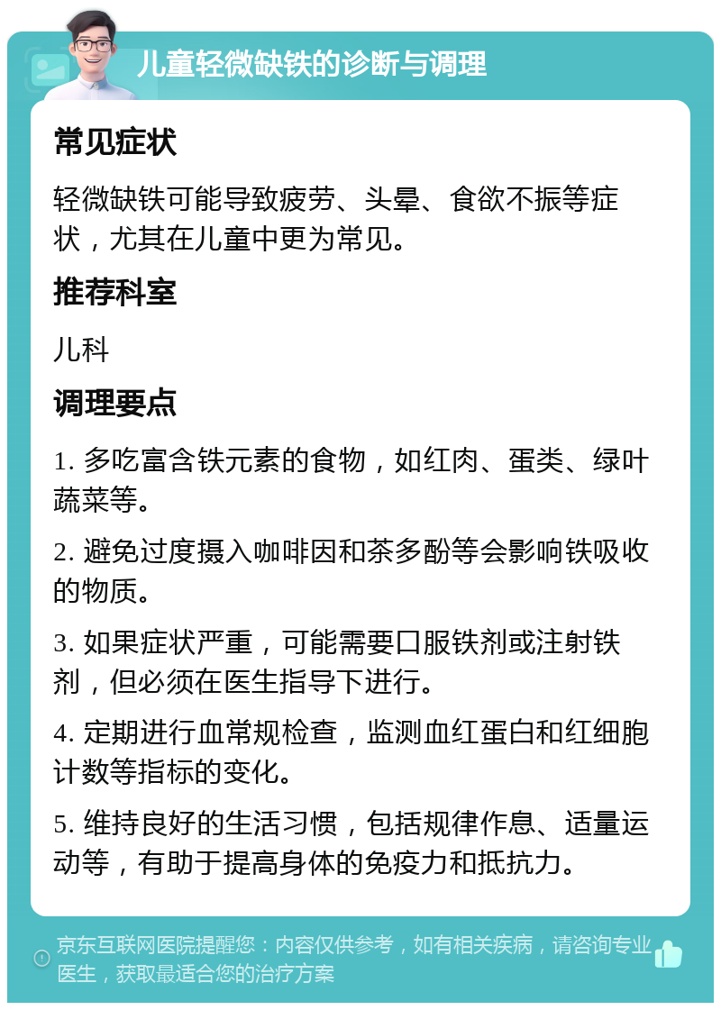 儿童轻微缺铁的诊断与调理 常见症状 轻微缺铁可能导致疲劳、头晕、食欲不振等症状，尤其在儿童中更为常见。 推荐科室 儿科 调理要点 1. 多吃富含铁元素的食物，如红肉、蛋类、绿叶蔬菜等。 2. 避免过度摄入咖啡因和茶多酚等会影响铁吸收的物质。 3. 如果症状严重，可能需要口服铁剂或注射铁剂，但必须在医生指导下进行。 4. 定期进行血常规检查，监测血红蛋白和红细胞计数等指标的变化。 5. 维持良好的生活习惯，包括规律作息、适量运动等，有助于提高身体的免疫力和抵抗力。