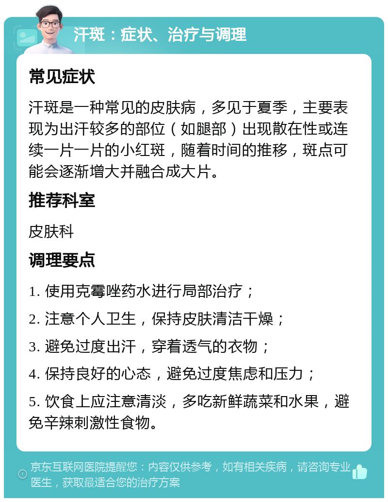 汗斑：症状、治疗与调理 常见症状 汗斑是一种常见的皮肤病，多见于夏季，主要表现为出汗较多的部位（如腿部）出现散在性或连续一片一片的小红斑，随着时间的推移，斑点可能会逐渐增大并融合成大片。 推荐科室 皮肤科 调理要点 1. 使用克霉唑药水进行局部治疗； 2. 注意个人卫生，保持皮肤清洁干燥； 3. 避免过度出汗，穿着透气的衣物； 4. 保持良好的心态，避免过度焦虑和压力； 5. 饮食上应注意清淡，多吃新鲜蔬菜和水果，避免辛辣刺激性食物。