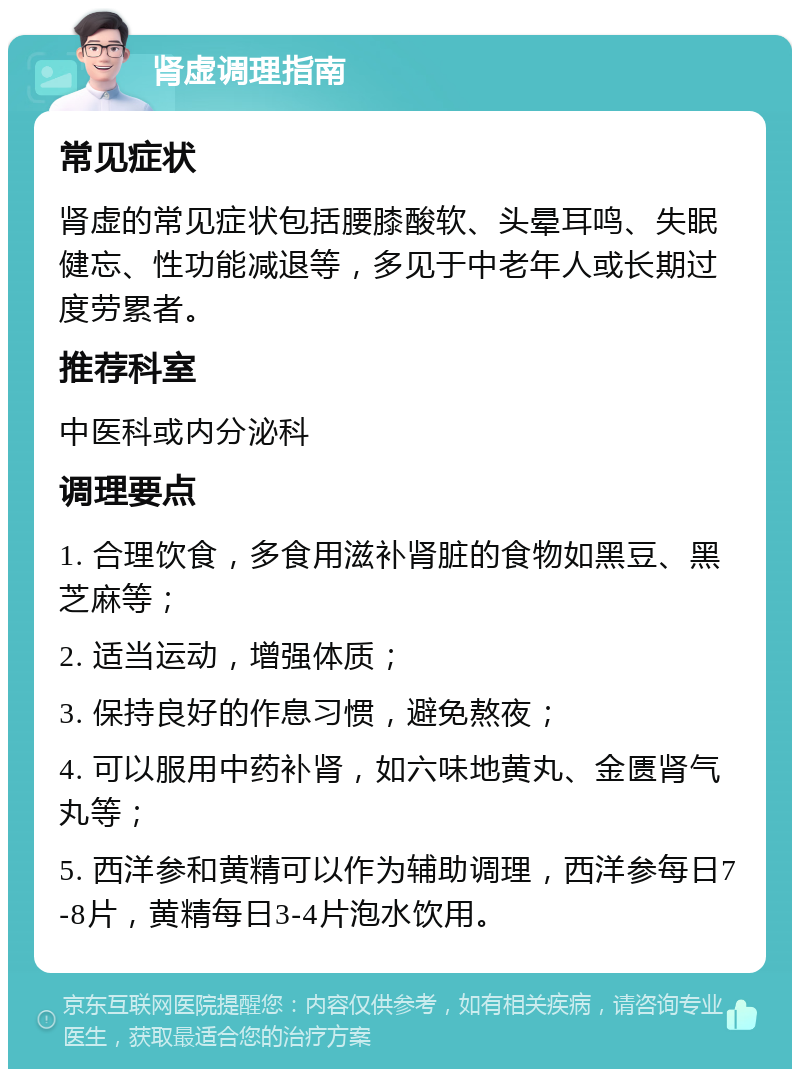 肾虚调理指南 常见症状 肾虚的常见症状包括腰膝酸软、头晕耳鸣、失眠健忘、性功能减退等，多见于中老年人或长期过度劳累者。 推荐科室 中医科或内分泌科 调理要点 1. 合理饮食，多食用滋补肾脏的食物如黑豆、黑芝麻等； 2. 适当运动，增强体质； 3. 保持良好的作息习惯，避免熬夜； 4. 可以服用中药补肾，如六味地黄丸、金匮肾气丸等； 5. 西洋参和黄精可以作为辅助调理，西洋参每日7-8片，黄精每日3-4片泡水饮用。