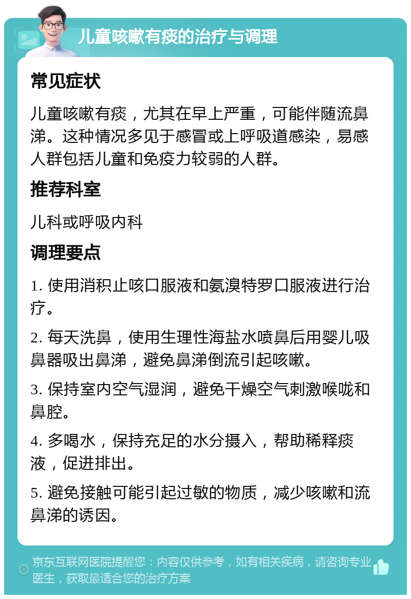 儿童咳嗽有痰的治疗与调理 常见症状 儿童咳嗽有痰，尤其在早上严重，可能伴随流鼻涕。这种情况多见于感冒或上呼吸道感染，易感人群包括儿童和免疫力较弱的人群。 推荐科室 儿科或呼吸内科 调理要点 1. 使用消积止咳口服液和氨溴特罗口服液进行治疗。 2. 每天洗鼻，使用生理性海盐水喷鼻后用婴儿吸鼻器吸出鼻涕，避免鼻涕倒流引起咳嗽。 3. 保持室内空气湿润，避免干燥空气刺激喉咙和鼻腔。 4. 多喝水，保持充足的水分摄入，帮助稀释痰液，促进排出。 5. 避免接触可能引起过敏的物质，减少咳嗽和流鼻涕的诱因。