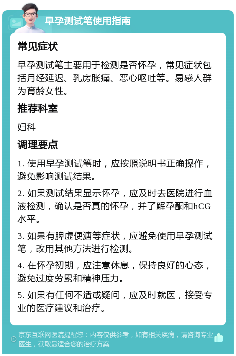 早孕测试笔使用指南 常见症状 早孕测试笔主要用于检测是否怀孕，常见症状包括月经延迟、乳房胀痛、恶心呕吐等。易感人群为育龄女性。 推荐科室 妇科 调理要点 1. 使用早孕测试笔时，应按照说明书正确操作，避免影响测试结果。 2. 如果测试结果显示怀孕，应及时去医院进行血液检测，确认是否真的怀孕，并了解孕酮和hCG水平。 3. 如果有脾虚便溏等症状，应避免使用早孕测试笔，改用其他方法进行检测。 4. 在怀孕初期，应注意休息，保持良好的心态，避免过度劳累和精神压力。 5. 如果有任何不适或疑问，应及时就医，接受专业的医疗建议和治疗。