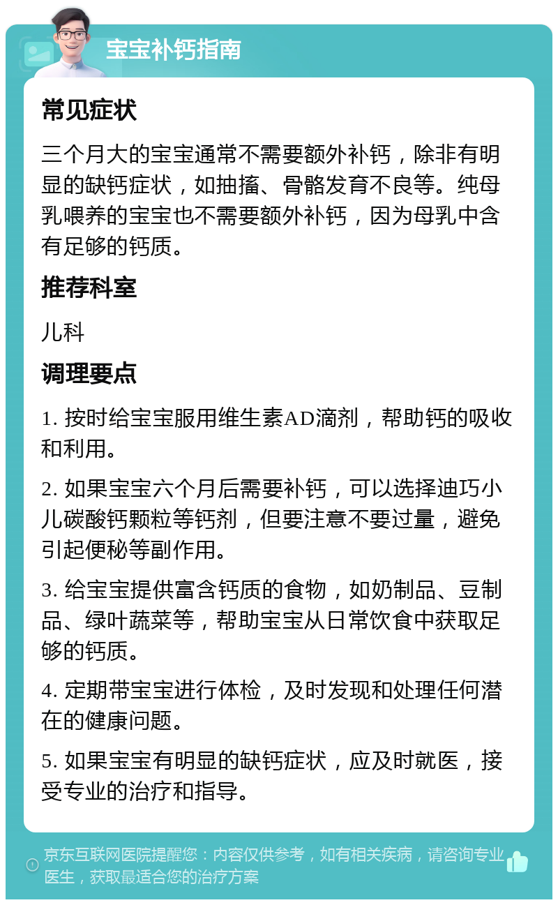 宝宝补钙指南 常见症状 三个月大的宝宝通常不需要额外补钙，除非有明显的缺钙症状，如抽搐、骨骼发育不良等。纯母乳喂养的宝宝也不需要额外补钙，因为母乳中含有足够的钙质。 推荐科室 儿科 调理要点 1. 按时给宝宝服用维生素AD滴剂，帮助钙的吸收和利用。 2. 如果宝宝六个月后需要补钙，可以选择迪巧小儿碳酸钙颗粒等钙剂，但要注意不要过量，避免引起便秘等副作用。 3. 给宝宝提供富含钙质的食物，如奶制品、豆制品、绿叶蔬菜等，帮助宝宝从日常饮食中获取足够的钙质。 4. 定期带宝宝进行体检，及时发现和处理任何潜在的健康问题。 5. 如果宝宝有明显的缺钙症状，应及时就医，接受专业的治疗和指导。