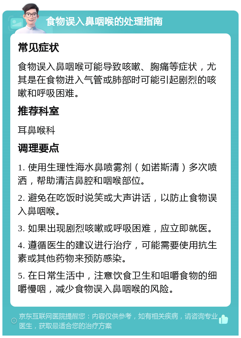 食物误入鼻咽喉的处理指南 常见症状 食物误入鼻咽喉可能导致咳嗽、胸痛等症状，尤其是在食物进入气管或肺部时可能引起剧烈的咳嗽和呼吸困难。 推荐科室 耳鼻喉科 调理要点 1. 使用生理性海水鼻喷雾剂（如诺斯清）多次喷洒，帮助清洁鼻腔和咽喉部位。 2. 避免在吃饭时说笑或大声讲话，以防止食物误入鼻咽喉。 3. 如果出现剧烈咳嗽或呼吸困难，应立即就医。 4. 遵循医生的建议进行治疗，可能需要使用抗生素或其他药物来预防感染。 5. 在日常生活中，注意饮食卫生和咀嚼食物的细嚼慢咽，减少食物误入鼻咽喉的风险。