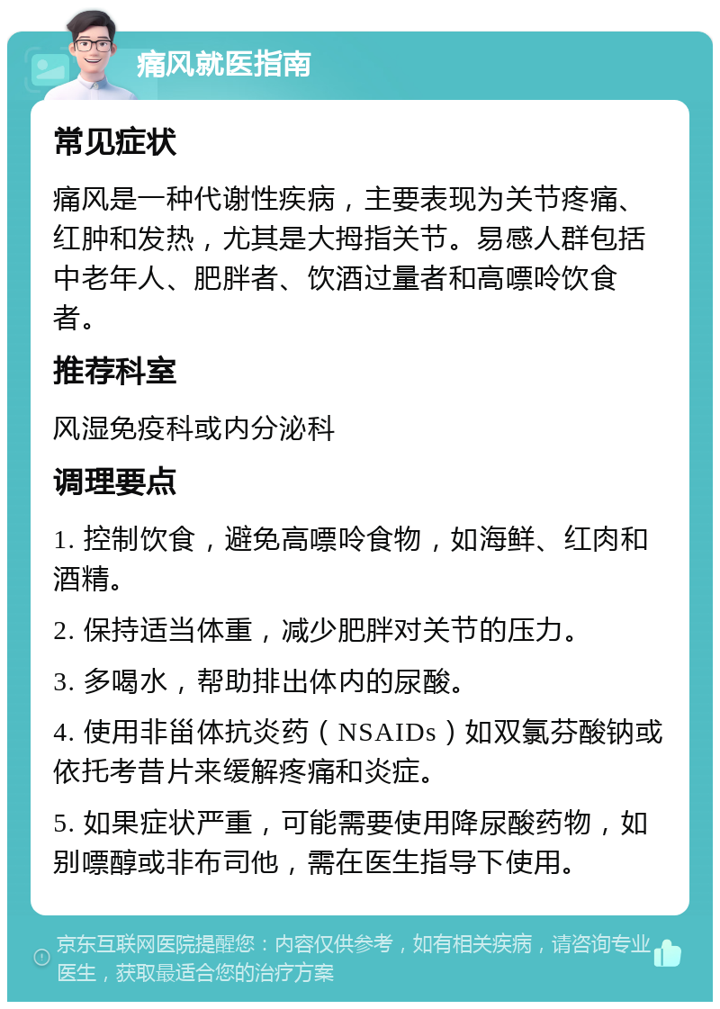 痛风就医指南 常见症状 痛风是一种代谢性疾病，主要表现为关节疼痛、红肿和发热，尤其是大拇指关节。易感人群包括中老年人、肥胖者、饮酒过量者和高嘌呤饮食者。 推荐科室 风湿免疫科或内分泌科 调理要点 1. 控制饮食，避免高嘌呤食物，如海鲜、红肉和酒精。 2. 保持适当体重，减少肥胖对关节的压力。 3. 多喝水，帮助排出体内的尿酸。 4. 使用非甾体抗炎药（NSAIDs）如双氯芬酸钠或依托考昔片来缓解疼痛和炎症。 5. 如果症状严重，可能需要使用降尿酸药物，如别嘌醇或非布司他，需在医生指导下使用。