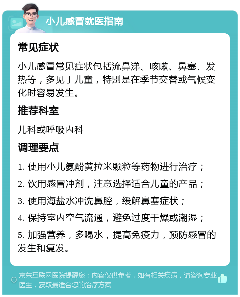 小儿感冒就医指南 常见症状 小儿感冒常见症状包括流鼻涕、咳嗽、鼻塞、发热等，多见于儿童，特别是在季节交替或气候变化时容易发生。 推荐科室 儿科或呼吸内科 调理要点 1. 使用小儿氨酚黄拉米颗粒等药物进行治疗； 2. 饮用感冒冲剂，注意选择适合儿童的产品； 3. 使用海盐水冲洗鼻腔，缓解鼻塞症状； 4. 保持室内空气流通，避免过度干燥或潮湿； 5. 加强营养，多喝水，提高免疫力，预防感冒的发生和复发。