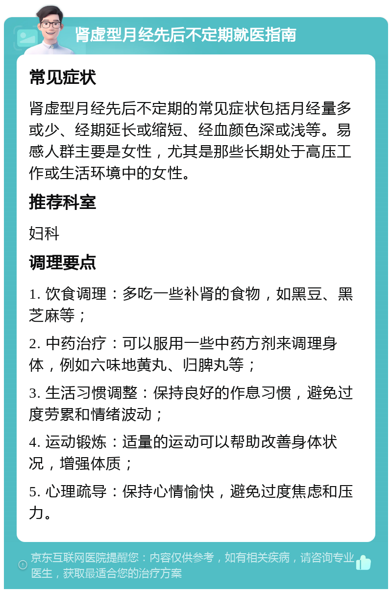 肾虚型月经先后不定期就医指南 常见症状 肾虚型月经先后不定期的常见症状包括月经量多或少、经期延长或缩短、经血颜色深或浅等。易感人群主要是女性，尤其是那些长期处于高压工作或生活环境中的女性。 推荐科室 妇科 调理要点 1. 饮食调理：多吃一些补肾的食物，如黑豆、黑芝麻等； 2. 中药治疗：可以服用一些中药方剂来调理身体，例如六味地黄丸、归脾丸等； 3. 生活习惯调整：保持良好的作息习惯，避免过度劳累和情绪波动； 4. 运动锻炼：适量的运动可以帮助改善身体状况，增强体质； 5. 心理疏导：保持心情愉快，避免过度焦虑和压力。