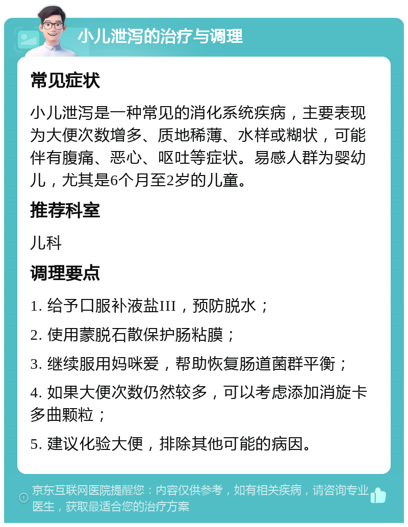 小儿泄泻的治疗与调理 常见症状 小儿泄泻是一种常见的消化系统疾病，主要表现为大便次数增多、质地稀薄、水样或糊状，可能伴有腹痛、恶心、呕吐等症状。易感人群为婴幼儿，尤其是6个月至2岁的儿童。 推荐科室 儿科 调理要点 1. 给予口服补液盐III，预防脱水； 2. 使用蒙脱石散保护肠粘膜； 3. 继续服用妈咪爱，帮助恢复肠道菌群平衡； 4. 如果大便次数仍然较多，可以考虑添加消旋卡多曲颗粒； 5. 建议化验大便，排除其他可能的病因。