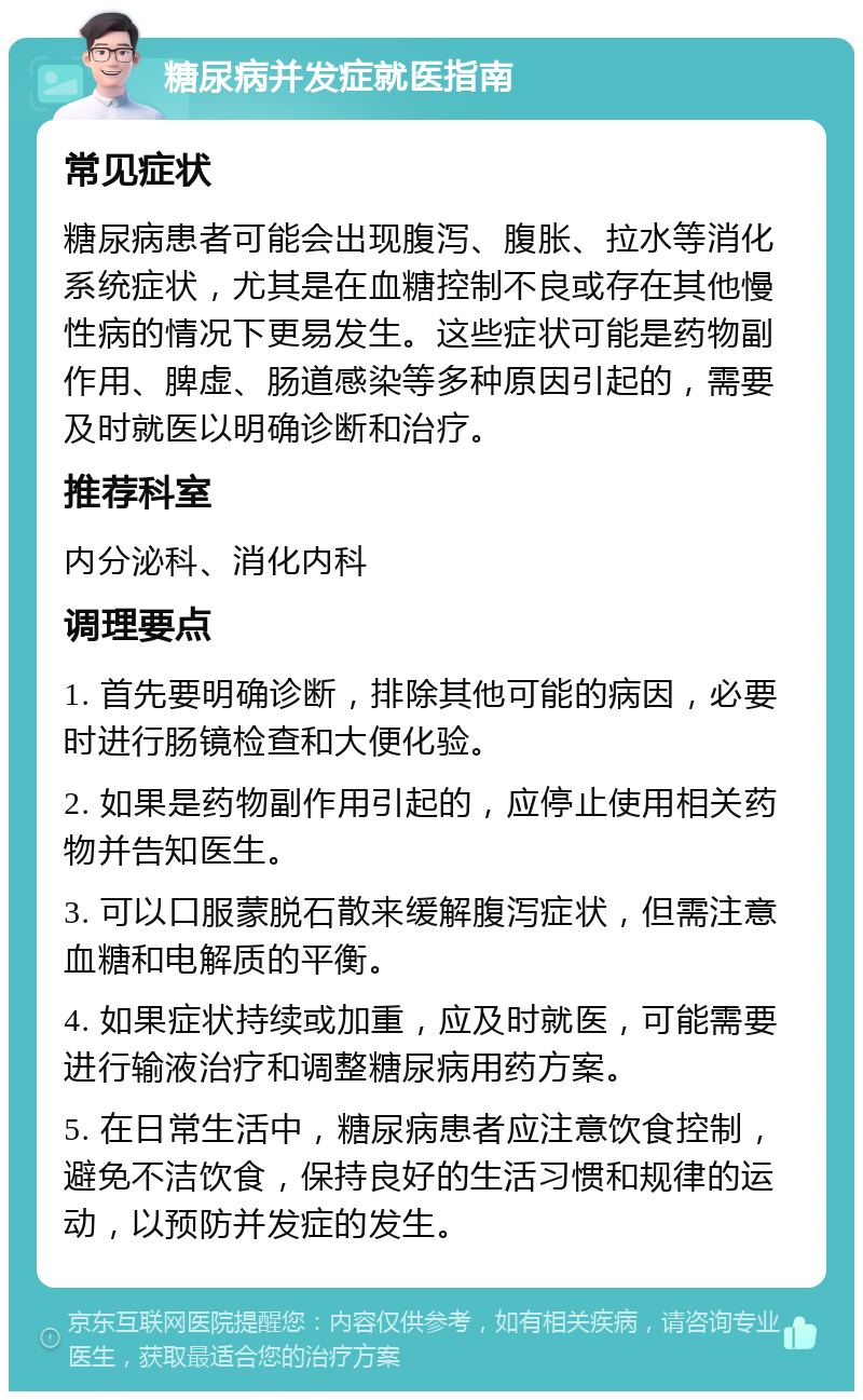 糖尿病并发症就医指南 常见症状 糖尿病患者可能会出现腹泻、腹胀、拉水等消化系统症状，尤其是在血糖控制不良或存在其他慢性病的情况下更易发生。这些症状可能是药物副作用、脾虚、肠道感染等多种原因引起的，需要及时就医以明确诊断和治疗。 推荐科室 内分泌科、消化内科 调理要点 1. 首先要明确诊断，排除其他可能的病因，必要时进行肠镜检查和大便化验。 2. 如果是药物副作用引起的，应停止使用相关药物并告知医生。 3. 可以口服蒙脱石散来缓解腹泻症状，但需注意血糖和电解质的平衡。 4. 如果症状持续或加重，应及时就医，可能需要进行输液治疗和调整糖尿病用药方案。 5. 在日常生活中，糖尿病患者应注意饮食控制，避免不洁饮食，保持良好的生活习惯和规律的运动，以预防并发症的发生。