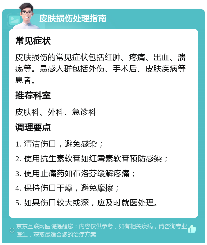 皮肤损伤处理指南 常见症状 皮肤损伤的常见症状包括红肿、疼痛、出血、溃疡等。易感人群包括外伤、手术后、皮肤疾病等患者。 推荐科室 皮肤科、外科、急诊科 调理要点 1. 清洁伤口，避免感染； 2. 使用抗生素软膏如红霉素软膏预防感染； 3. 使用止痛药如布洛芬缓解疼痛； 4. 保持伤口干燥，避免摩擦； 5. 如果伤口较大或深，应及时就医处理。