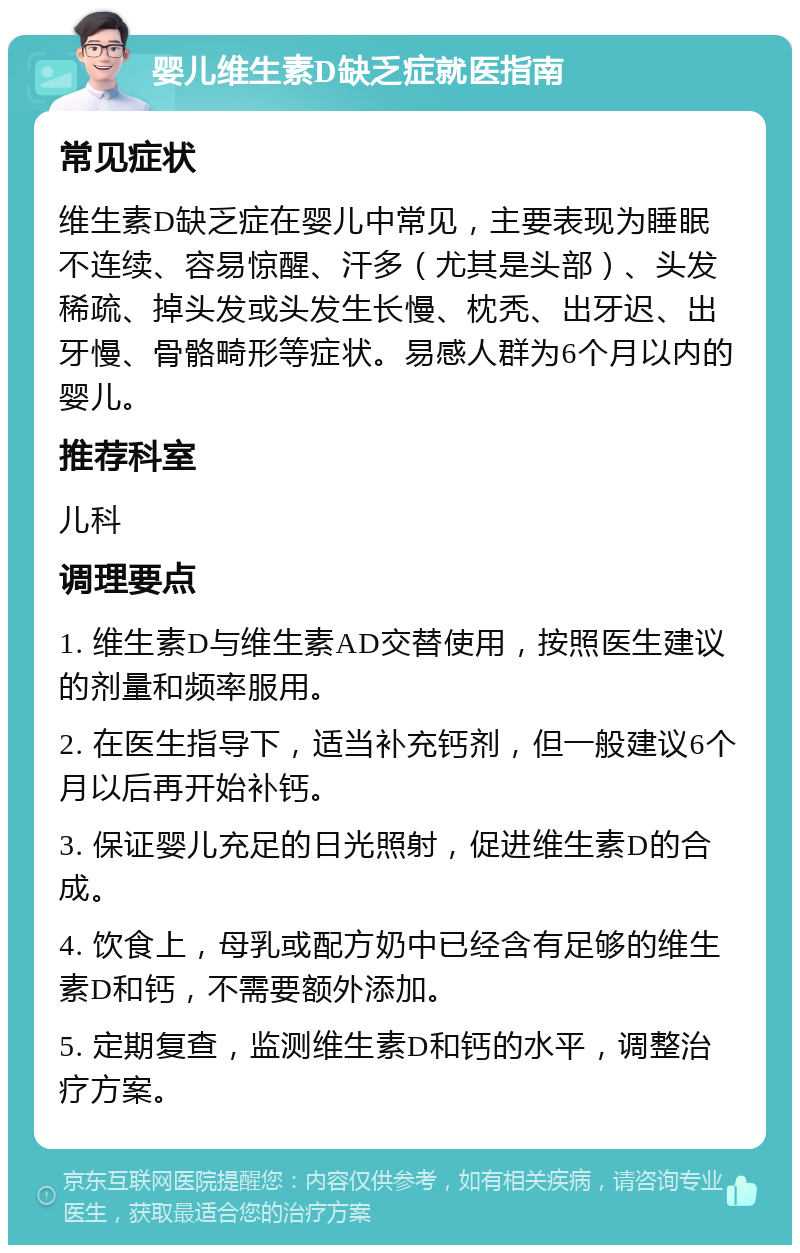 婴儿维生素D缺乏症就医指南 常见症状 维生素D缺乏症在婴儿中常见，主要表现为睡眠不连续、容易惊醒、汗多（尤其是头部）、头发稀疏、掉头发或头发生长慢、枕秃、出牙迟、出牙慢、骨骼畸形等症状。易感人群为6个月以内的婴儿。 推荐科室 儿科 调理要点 1. 维生素D与维生素AD交替使用，按照医生建议的剂量和频率服用。 2. 在医生指导下，适当补充钙剂，但一般建议6个月以后再开始补钙。 3. 保证婴儿充足的日光照射，促进维生素D的合成。 4. 饮食上，母乳或配方奶中已经含有足够的维生素D和钙，不需要额外添加。 5. 定期复查，监测维生素D和钙的水平，调整治疗方案。