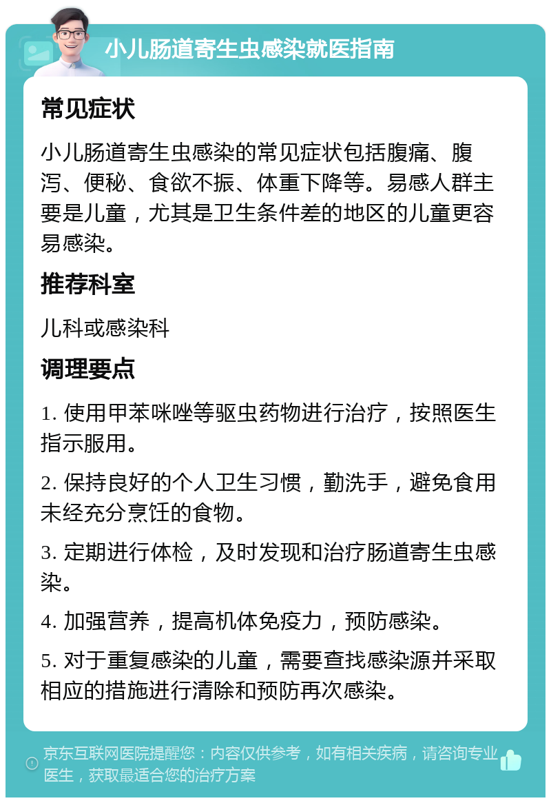 小儿肠道寄生虫感染就医指南 常见症状 小儿肠道寄生虫感染的常见症状包括腹痛、腹泻、便秘、食欲不振、体重下降等。易感人群主要是儿童，尤其是卫生条件差的地区的儿童更容易感染。 推荐科室 儿科或感染科 调理要点 1. 使用甲苯咪唑等驱虫药物进行治疗，按照医生指示服用。 2. 保持良好的个人卫生习惯，勤洗手，避免食用未经充分烹饪的食物。 3. 定期进行体检，及时发现和治疗肠道寄生虫感染。 4. 加强营养，提高机体免疫力，预防感染。 5. 对于重复感染的儿童，需要查找感染源并采取相应的措施进行清除和预防再次感染。