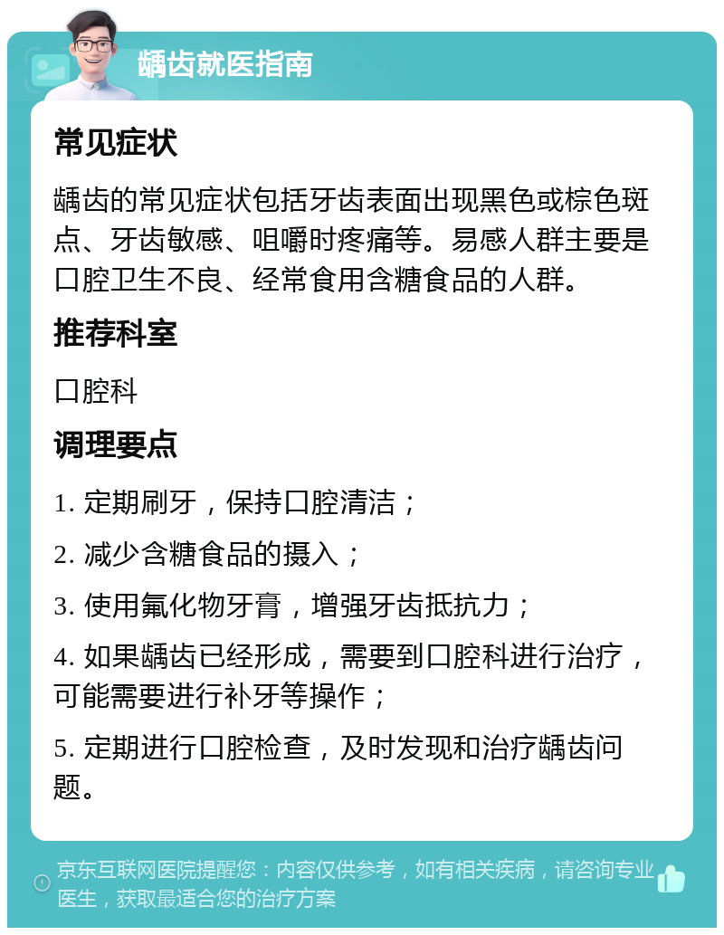 龋齿就医指南 常见症状 龋齿的常见症状包括牙齿表面出现黑色或棕色斑点、牙齿敏感、咀嚼时疼痛等。易感人群主要是口腔卫生不良、经常食用含糖食品的人群。 推荐科室 口腔科 调理要点 1. 定期刷牙，保持口腔清洁； 2. 减少含糖食品的摄入； 3. 使用氟化物牙膏，增强牙齿抵抗力； 4. 如果龋齿已经形成，需要到口腔科进行治疗，可能需要进行补牙等操作； 5. 定期进行口腔检查，及时发现和治疗龋齿问题。