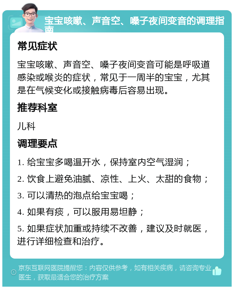 宝宝咳嗽、声音空、嗓子夜间变音的调理指南 常见症状 宝宝咳嗽、声音空、嗓子夜间变音可能是呼吸道感染或喉炎的症状，常见于一周半的宝宝，尤其是在气候变化或接触病毒后容易出现。 推荐科室 儿科 调理要点 1. 给宝宝多喝温开水，保持室内空气湿润； 2. 饮食上避免油腻、凉性、上火、太甜的食物； 3. 可以清热的泡点给宝宝喝； 4. 如果有痰，可以服用易坦静； 5. 如果症状加重或持续不改善，建议及时就医，进行详细检查和治疗。