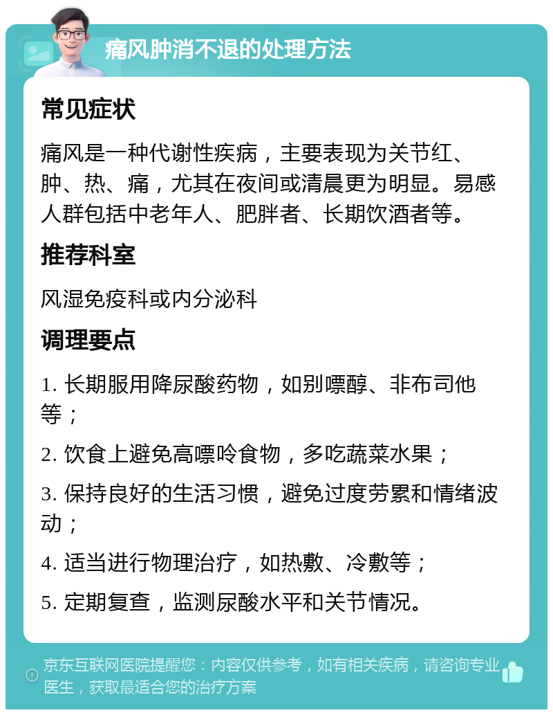 痛风肿消不退的处理方法 常见症状 痛风是一种代谢性疾病，主要表现为关节红、肿、热、痛，尤其在夜间或清晨更为明显。易感人群包括中老年人、肥胖者、长期饮酒者等。 推荐科室 风湿免疫科或内分泌科 调理要点 1. 长期服用降尿酸药物，如别嘌醇、非布司他等； 2. 饮食上避免高嘌呤食物，多吃蔬菜水果； 3. 保持良好的生活习惯，避免过度劳累和情绪波动； 4. 适当进行物理治疗，如热敷、冷敷等； 5. 定期复查，监测尿酸水平和关节情况。