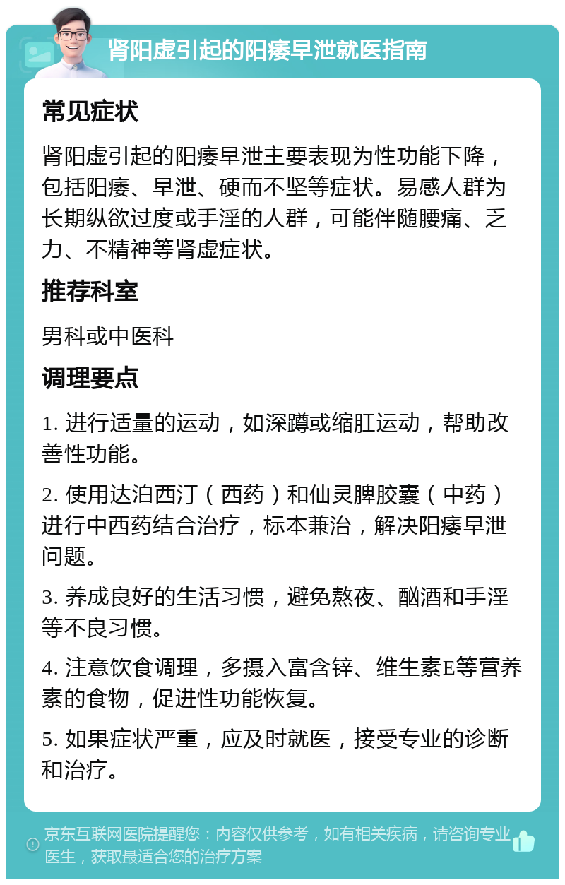 肾阳虚引起的阳痿早泄就医指南 常见症状 肾阳虚引起的阳痿早泄主要表现为性功能下降，包括阳痿、早泄、硬而不坚等症状。易感人群为长期纵欲过度或手淫的人群，可能伴随腰痛、乏力、不精神等肾虚症状。 推荐科室 男科或中医科 调理要点 1. 进行适量的运动，如深蹲或缩肛运动，帮助改善性功能。 2. 使用达泊西汀（西药）和仙灵脾胶囊（中药）进行中西药结合治疗，标本兼治，解决阳痿早泄问题。 3. 养成良好的生活习惯，避免熬夜、酗酒和手淫等不良习惯。 4. 注意饮食调理，多摄入富含锌、维生素E等营养素的食物，促进性功能恢复。 5. 如果症状严重，应及时就医，接受专业的诊断和治疗。