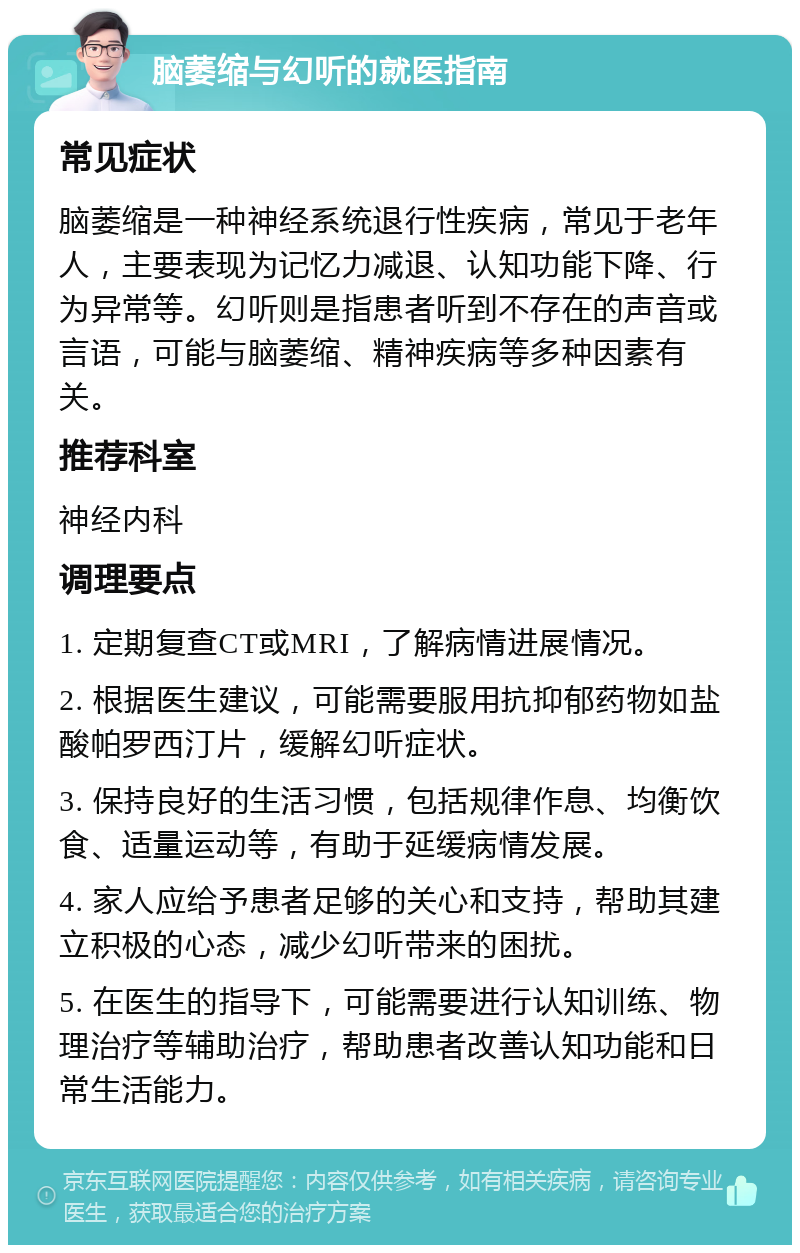 脑萎缩与幻听的就医指南 常见症状 脑萎缩是一种神经系统退行性疾病，常见于老年人，主要表现为记忆力减退、认知功能下降、行为异常等。幻听则是指患者听到不存在的声音或言语，可能与脑萎缩、精神疾病等多种因素有关。 推荐科室 神经内科 调理要点 1. 定期复查CT或MRI，了解病情进展情况。 2. 根据医生建议，可能需要服用抗抑郁药物如盐酸帕罗西汀片，缓解幻听症状。 3. 保持良好的生活习惯，包括规律作息、均衡饮食、适量运动等，有助于延缓病情发展。 4. 家人应给予患者足够的关心和支持，帮助其建立积极的心态，减少幻听带来的困扰。 5. 在医生的指导下，可能需要进行认知训练、物理治疗等辅助治疗，帮助患者改善认知功能和日常生活能力。