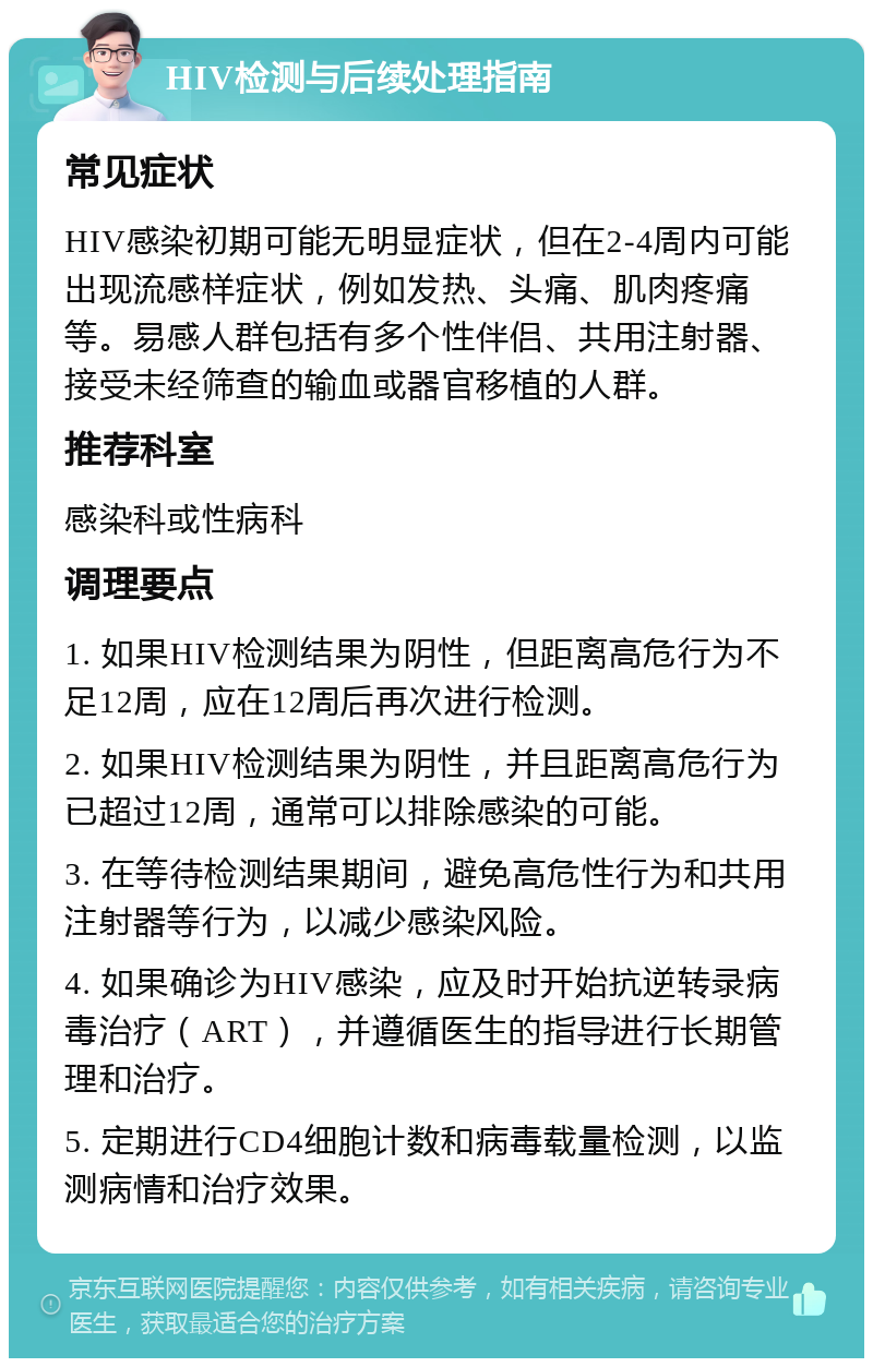 HIV检测与后续处理指南 常见症状 HIV感染初期可能无明显症状，但在2-4周内可能出现流感样症状，例如发热、头痛、肌肉疼痛等。易感人群包括有多个性伴侣、共用注射器、接受未经筛查的输血或器官移植的人群。 推荐科室 感染科或性病科 调理要点 1. 如果HIV检测结果为阴性，但距离高危行为不足12周，应在12周后再次进行检测。 2. 如果HIV检测结果为阴性，并且距离高危行为已超过12周，通常可以排除感染的可能。 3. 在等待检测结果期间，避免高危性行为和共用注射器等行为，以减少感染风险。 4. 如果确诊为HIV感染，应及时开始抗逆转录病毒治疗（ART），并遵循医生的指导进行长期管理和治疗。 5. 定期进行CD4细胞计数和病毒载量检测，以监测病情和治疗效果。