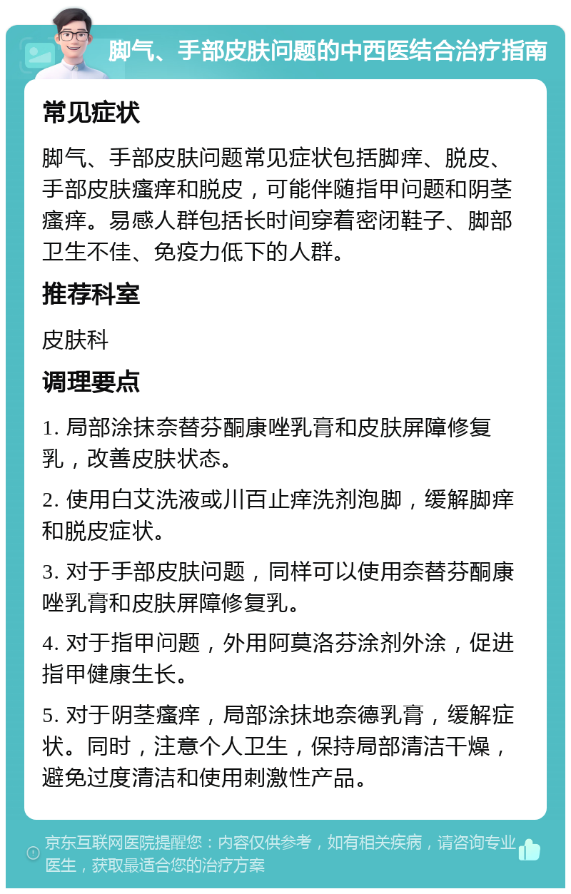 脚气、手部皮肤问题的中西医结合治疗指南 常见症状 脚气、手部皮肤问题常见症状包括脚痒、脱皮、手部皮肤瘙痒和脱皮，可能伴随指甲问题和阴茎瘙痒。易感人群包括长时间穿着密闭鞋子、脚部卫生不佳、免疫力低下的人群。 推荐科室 皮肤科 调理要点 1. 局部涂抹奈替芬酮康唑乳膏和皮肤屏障修复乳，改善皮肤状态。 2. 使用白艾洗液或川百止痒洗剂泡脚，缓解脚痒和脱皮症状。 3. 对于手部皮肤问题，同样可以使用奈替芬酮康唑乳膏和皮肤屏障修复乳。 4. 对于指甲问题，外用阿莫洛芬涂剂外涂，促进指甲健康生长。 5. 对于阴茎瘙痒，局部涂抹地奈德乳膏，缓解症状。同时，注意个人卫生，保持局部清洁干燥，避免过度清洁和使用刺激性产品。