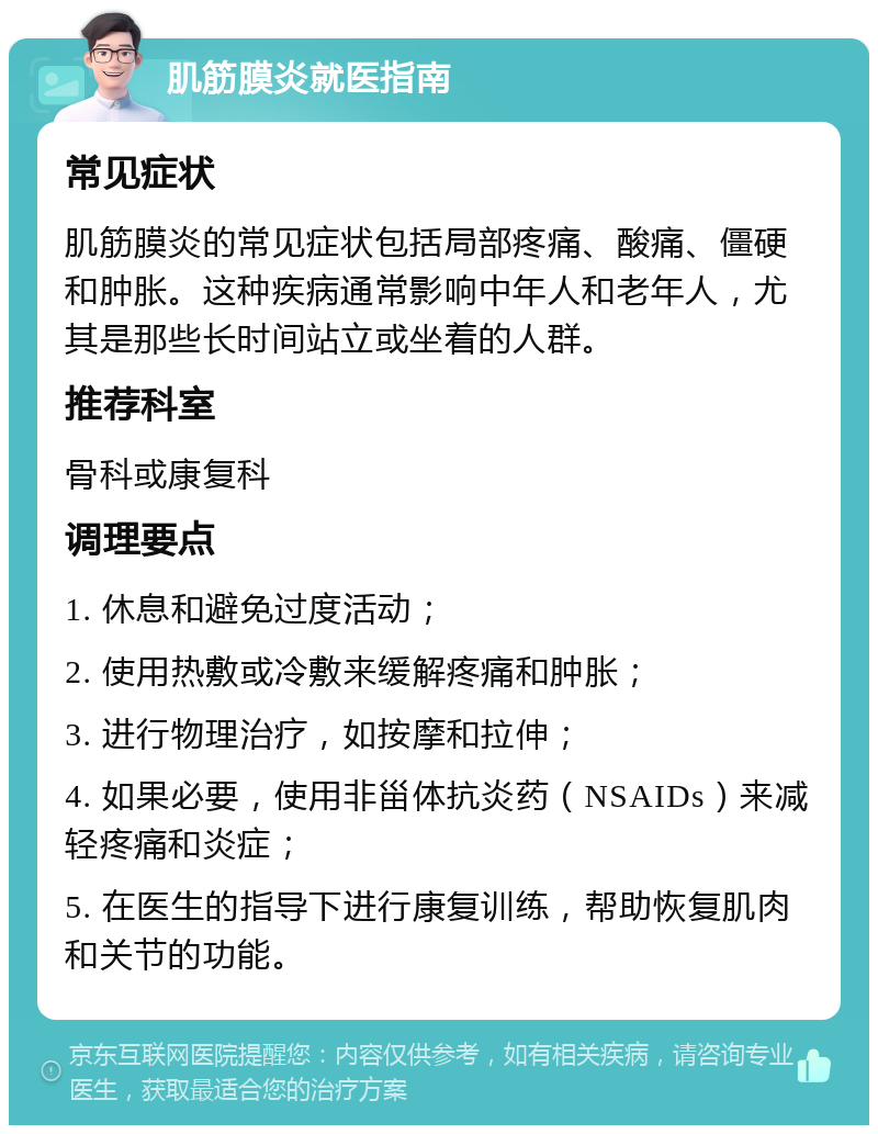 肌筋膜炎就医指南 常见症状 肌筋膜炎的常见症状包括局部疼痛、酸痛、僵硬和肿胀。这种疾病通常影响中年人和老年人，尤其是那些长时间站立或坐着的人群。 推荐科室 骨科或康复科 调理要点 1. 休息和避免过度活动； 2. 使用热敷或冷敷来缓解疼痛和肿胀； 3. 进行物理治疗，如按摩和拉伸； 4. 如果必要，使用非甾体抗炎药（NSAIDs）来减轻疼痛和炎症； 5. 在医生的指导下进行康复训练，帮助恢复肌肉和关节的功能。