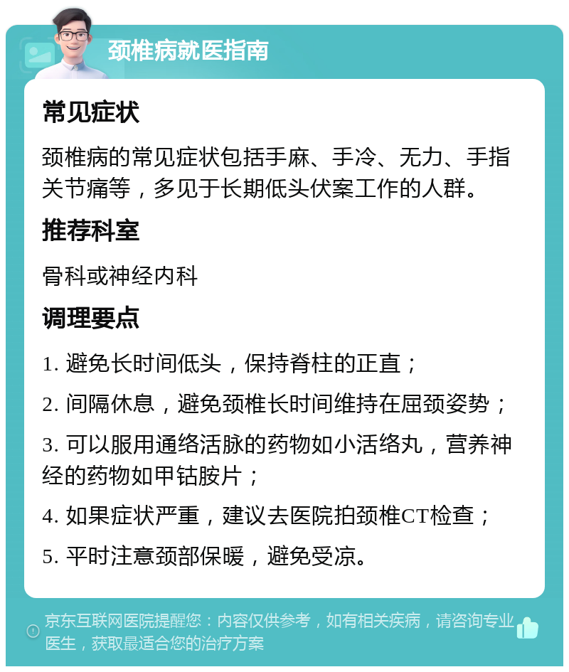 颈椎病就医指南 常见症状 颈椎病的常见症状包括手麻、手冷、无力、手指关节痛等，多见于长期低头伏案工作的人群。 推荐科室 骨科或神经内科 调理要点 1. 避免长时间低头，保持脊柱的正直； 2. 间隔休息，避免颈椎长时间维持在屈颈姿势； 3. 可以服用通络活脉的药物如小活络丸，营养神经的药物如甲钴胺片； 4. 如果症状严重，建议去医院拍颈椎CT检查； 5. 平时注意颈部保暖，避免受凉。