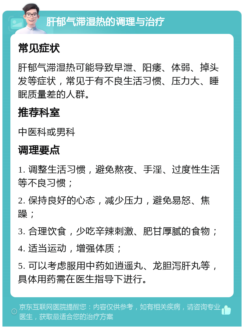 肝郁气滞湿热的调理与治疗 常见症状 肝郁气滞湿热可能导致早泄、阳痿、体弱、掉头发等症状，常见于有不良生活习惯、压力大、睡眠质量差的人群。 推荐科室 中医科或男科 调理要点 1. 调整生活习惯，避免熬夜、手淫、过度性生活等不良习惯； 2. 保持良好的心态，减少压力，避免易怒、焦躁； 3. 合理饮食，少吃辛辣刺激、肥甘厚腻的食物； 4. 适当运动，增强体质； 5. 可以考虑服用中药如逍遥丸、龙胆泻肝丸等，具体用药需在医生指导下进行。