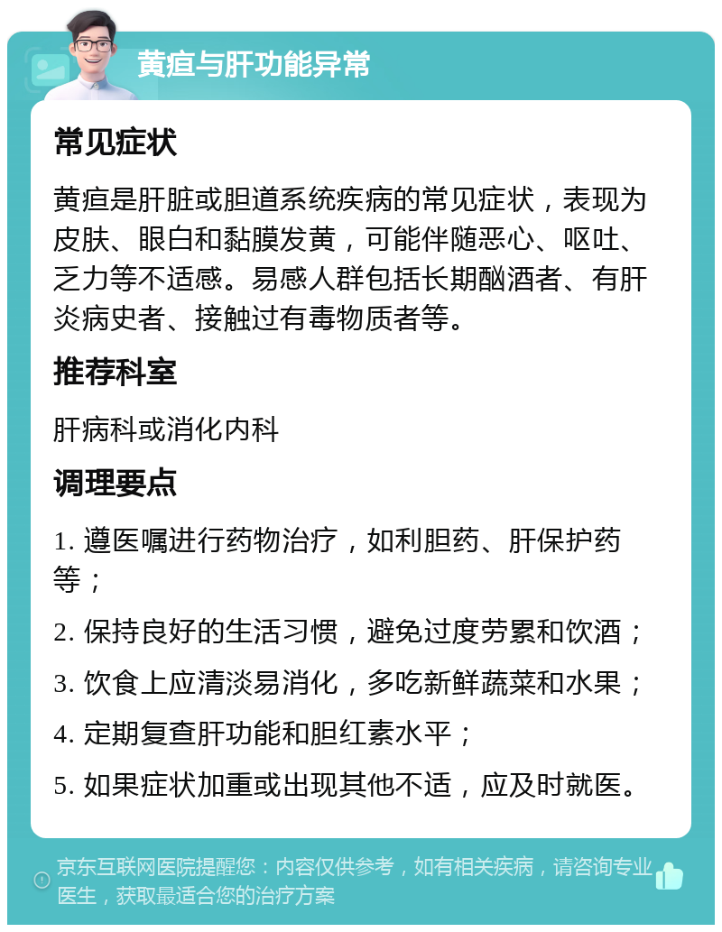 黄疸与肝功能异常 常见症状 黄疸是肝脏或胆道系统疾病的常见症状，表现为皮肤、眼白和黏膜发黄，可能伴随恶心、呕吐、乏力等不适感。易感人群包括长期酗酒者、有肝炎病史者、接触过有毒物质者等。 推荐科室 肝病科或消化内科 调理要点 1. 遵医嘱进行药物治疗，如利胆药、肝保护药等； 2. 保持良好的生活习惯，避免过度劳累和饮酒； 3. 饮食上应清淡易消化，多吃新鲜蔬菜和水果； 4. 定期复查肝功能和胆红素水平； 5. 如果症状加重或出现其他不适，应及时就医。