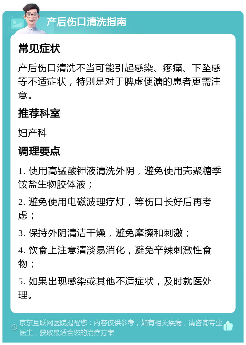 产后伤口清洗指南 常见症状 产后伤口清洗不当可能引起感染、疼痛、下坠感等不适症状，特别是对于脾虚便溏的患者更需注意。 推荐科室 妇产科 调理要点 1. 使用高锰酸钾液清洗外阴，避免使用壳聚糖季铵盐生物胶体液； 2. 避免使用电磁波理疗灯，等伤口长好后再考虑； 3. 保持外阴清洁干燥，避免摩擦和刺激； 4. 饮食上注意清淡易消化，避免辛辣刺激性食物； 5. 如果出现感染或其他不适症状，及时就医处理。