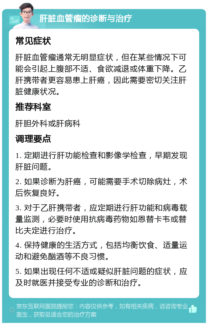 肝脏血管瘤的诊断与治疗 常见症状 肝脏血管瘤通常无明显症状，但在某些情况下可能会引起上腹部不适、食欲减退或体重下降。乙肝携带者更容易患上肝癌，因此需要密切关注肝脏健康状况。 推荐科室 肝胆外科或肝病科 调理要点 1. 定期进行肝功能检查和影像学检查，早期发现肝脏问题。 2. 如果诊断为肝癌，可能需要手术切除病灶，术后恢复良好。 3. 对于乙肝携带者，应定期进行肝功能和病毒载量监测，必要时使用抗病毒药物如恩替卡韦或替比夫定进行治疗。 4. 保持健康的生活方式，包括均衡饮食、适量运动和避免酗酒等不良习惯。 5. 如果出现任何不适或疑似肝脏问题的症状，应及时就医并接受专业的诊断和治疗。