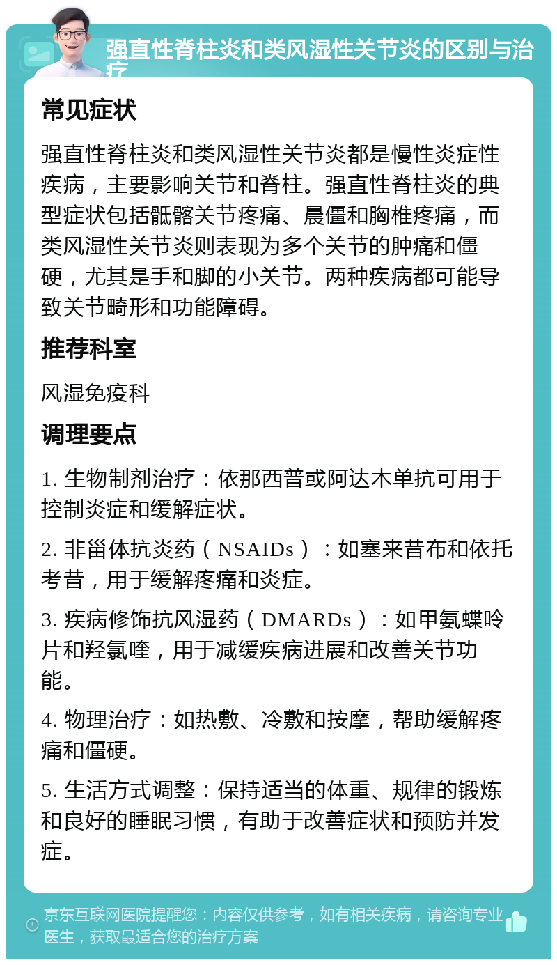 强直性脊柱炎和类风湿性关节炎的区别与治疗 常见症状 强直性脊柱炎和类风湿性关节炎都是慢性炎症性疾病，主要影响关节和脊柱。强直性脊柱炎的典型症状包括骶髂关节疼痛、晨僵和胸椎疼痛，而类风湿性关节炎则表现为多个关节的肿痛和僵硬，尤其是手和脚的小关节。两种疾病都可能导致关节畸形和功能障碍。 推荐科室 风湿免疫科 调理要点 1. 生物制剂治疗：依那西普或阿达木单抗可用于控制炎症和缓解症状。 2. 非甾体抗炎药（NSAIDs）：如塞来昔布和依托考昔，用于缓解疼痛和炎症。 3. 疾病修饰抗风湿药（DMARDs）：如甲氨蝶呤片和羟氯喹，用于减缓疾病进展和改善关节功能。 4. 物理治疗：如热敷、冷敷和按摩，帮助缓解疼痛和僵硬。 5. 生活方式调整：保持适当的体重、规律的锻炼和良好的睡眠习惯，有助于改善症状和预防并发症。