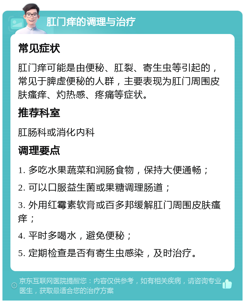 肛门痒的调理与治疗 常见症状 肛门痒可能是由便秘、肛裂、寄生虫等引起的，常见于脾虚便秘的人群，主要表现为肛门周围皮肤瘙痒、灼热感、疼痛等症状。 推荐科室 肛肠科或消化内科 调理要点 1. 多吃水果蔬菜和润肠食物，保持大便通畅； 2. 可以口服益生菌或果糖调理肠道； 3. 外用红霉素软膏或百多邦缓解肛门周围皮肤瘙痒； 4. 平时多喝水，避免便秘； 5. 定期检查是否有寄生虫感染，及时治疗。