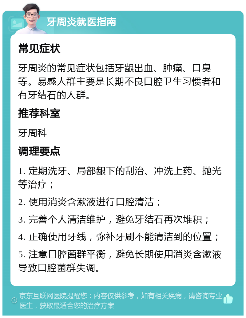 牙周炎就医指南 常见症状 牙周炎的常见症状包括牙龈出血、肿痛、口臭等。易感人群主要是长期不良口腔卫生习惯者和有牙结石的人群。 推荐科室 牙周科 调理要点 1. 定期洗牙、局部龈下的刮治、冲洗上药、抛光等治疗； 2. 使用消炎含漱液进行口腔清洁； 3. 完善个人清洁维护，避免牙结石再次堆积； 4. 正确使用牙线，弥补牙刷不能清洁到的位置； 5. 注意口腔菌群平衡，避免长期使用消炎含漱液导致口腔菌群失调。