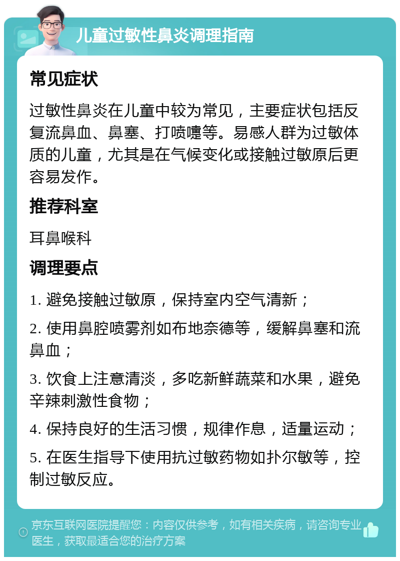 儿童过敏性鼻炎调理指南 常见症状 过敏性鼻炎在儿童中较为常见，主要症状包括反复流鼻血、鼻塞、打喷嚏等。易感人群为过敏体质的儿童，尤其是在气候变化或接触过敏原后更容易发作。 推荐科室 耳鼻喉科 调理要点 1. 避免接触过敏原，保持室内空气清新； 2. 使用鼻腔喷雾剂如布地奈德等，缓解鼻塞和流鼻血； 3. 饮食上注意清淡，多吃新鲜蔬菜和水果，避免辛辣刺激性食物； 4. 保持良好的生活习惯，规律作息，适量运动； 5. 在医生指导下使用抗过敏药物如扑尔敏等，控制过敏反应。