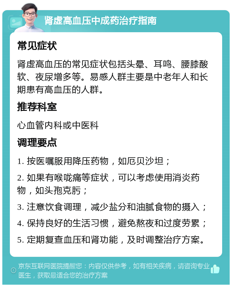 肾虚高血压中成药治疗指南 常见症状 肾虚高血压的常见症状包括头晕、耳鸣、腰膝酸软、夜尿增多等。易感人群主要是中老年人和长期患有高血压的人群。 推荐科室 心血管内科或中医科 调理要点 1. 按医嘱服用降压药物，如厄贝沙坦； 2. 如果有喉咙痛等症状，可以考虑使用消炎药物，如头孢克肟； 3. 注意饮食调理，减少盐分和油腻食物的摄入； 4. 保持良好的生活习惯，避免熬夜和过度劳累； 5. 定期复查血压和肾功能，及时调整治疗方案。