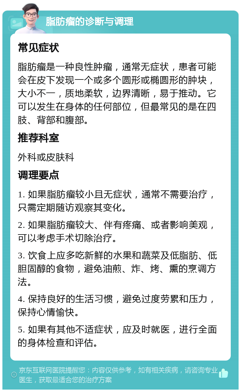 脂肪瘤的诊断与调理 常见症状 脂肪瘤是一种良性肿瘤，通常无症状，患者可能会在皮下发现一个或多个圆形或椭圆形的肿块，大小不一，质地柔软，边界清晰，易于推动。它可以发生在身体的任何部位，但最常见的是在四肢、背部和腹部。 推荐科室 外科或皮肤科 调理要点 1. 如果脂肪瘤较小且无症状，通常不需要治疗，只需定期随访观察其变化。 2. 如果脂肪瘤较大、伴有疼痛、或者影响美观，可以考虑手术切除治疗。 3. 饮食上应多吃新鲜的水果和蔬菜及低脂肪、低胆固醇的食物，避免油煎、炸、烤、熏的烹调方法。 4. 保持良好的生活习惯，避免过度劳累和压力，保持心情愉快。 5. 如果有其他不适症状，应及时就医，进行全面的身体检查和评估。