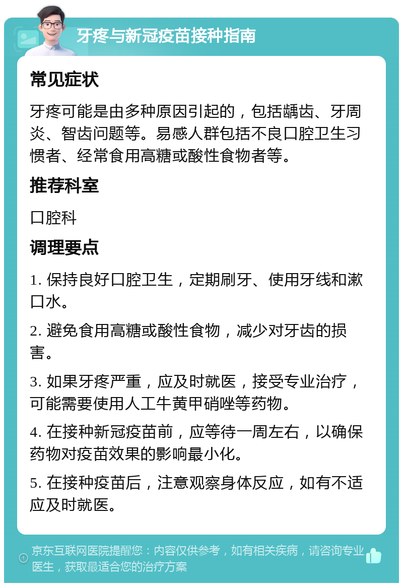 牙疼与新冠疫苗接种指南 常见症状 牙疼可能是由多种原因引起的，包括龋齿、牙周炎、智齿问题等。易感人群包括不良口腔卫生习惯者、经常食用高糖或酸性食物者等。 推荐科室 口腔科 调理要点 1. 保持良好口腔卫生，定期刷牙、使用牙线和漱口水。 2. 避免食用高糖或酸性食物，减少对牙齿的损害。 3. 如果牙疼严重，应及时就医，接受专业治疗，可能需要使用人工牛黄甲硝唑等药物。 4. 在接种新冠疫苗前，应等待一周左右，以确保药物对疫苗效果的影响最小化。 5. 在接种疫苗后，注意观察身体反应，如有不适应及时就医。