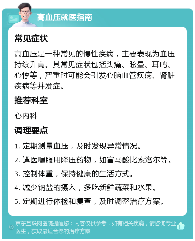 高血压就医指南 常见症状 高血压是一种常见的慢性疾病，主要表现为血压持续升高。其常见症状包括头痛、眩晕、耳鸣、心悸等，严重时可能会引发心脑血管疾病、肾脏疾病等并发症。 推荐科室 心内科 调理要点 1. 定期测量血压，及时发现异常情况。 2. 遵医嘱服用降压药物，如富马酸比索洛尔等。 3. 控制体重，保持健康的生活方式。 4. 减少钠盐的摄入，多吃新鲜蔬菜和水果。 5. 定期进行体检和复查，及时调整治疗方案。