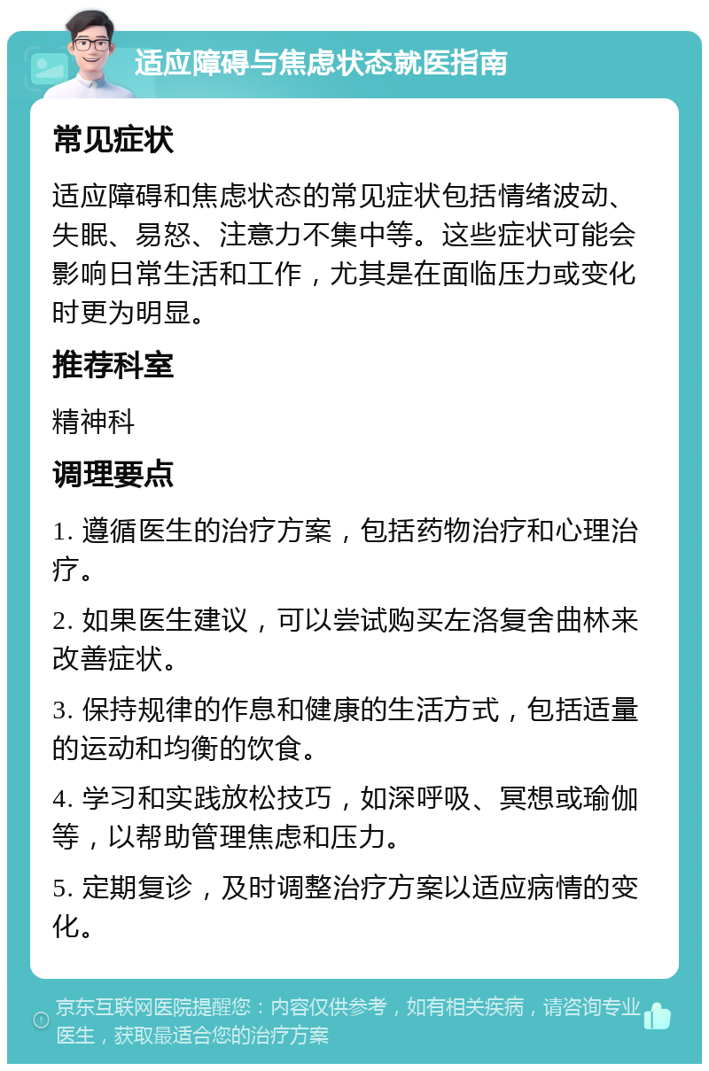 适应障碍与焦虑状态就医指南 常见症状 适应障碍和焦虑状态的常见症状包括情绪波动、失眠、易怒、注意力不集中等。这些症状可能会影响日常生活和工作，尤其是在面临压力或变化时更为明显。 推荐科室 精神科 调理要点 1. 遵循医生的治疗方案，包括药物治疗和心理治疗。 2. 如果医生建议，可以尝试购买左洛复舍曲林来改善症状。 3. 保持规律的作息和健康的生活方式，包括适量的运动和均衡的饮食。 4. 学习和实践放松技巧，如深呼吸、冥想或瑜伽等，以帮助管理焦虑和压力。 5. 定期复诊，及时调整治疗方案以适应病情的变化。