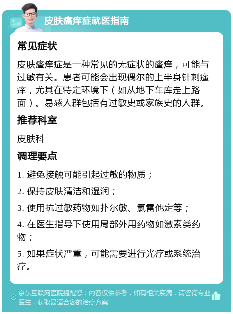 皮肤瘙痒症就医指南 常见症状 皮肤瘙痒症是一种常见的无症状的瘙痒，可能与过敏有关。患者可能会出现偶尔的上半身针刺瘙痒，尤其在特定环境下（如从地下车库走上路面）。易感人群包括有过敏史或家族史的人群。 推荐科室 皮肤科 调理要点 1. 避免接触可能引起过敏的物质； 2. 保持皮肤清洁和湿润； 3. 使用抗过敏药物如扑尔敏、氯雷他定等； 4. 在医生指导下使用局部外用药物如激素类药物； 5. 如果症状严重，可能需要进行光疗或系统治疗。