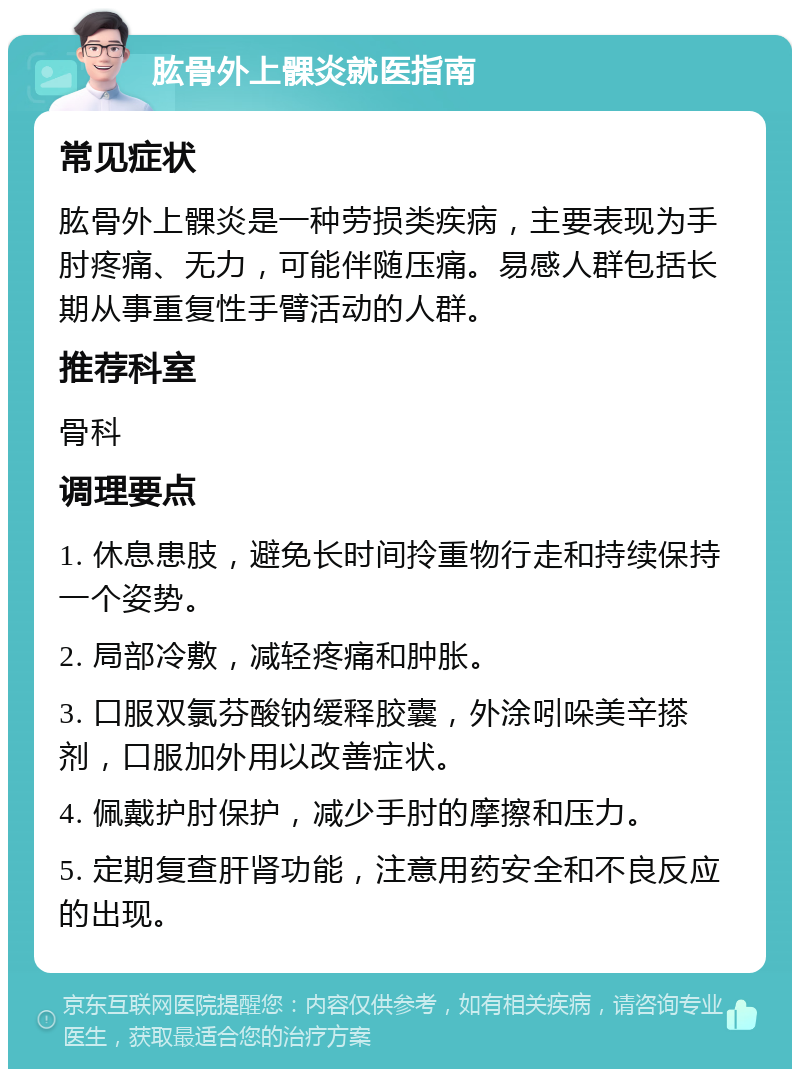 肱骨外上髁炎就医指南 常见症状 肱骨外上髁炎是一种劳损类疾病，主要表现为手肘疼痛、无力，可能伴随压痛。易感人群包括长期从事重复性手臂活动的人群。 推荐科室 骨科 调理要点 1. 休息患肢，避免长时间拎重物行走和持续保持一个姿势。 2. 局部冷敷，减轻疼痛和肿胀。 3. 口服双氯芬酸钠缓释胶囊，外涂吲哚美辛搽剂，口服加外用以改善症状。 4. 佩戴护肘保护，减少手肘的摩擦和压力。 5. 定期复查肝肾功能，注意用药安全和不良反应的出现。