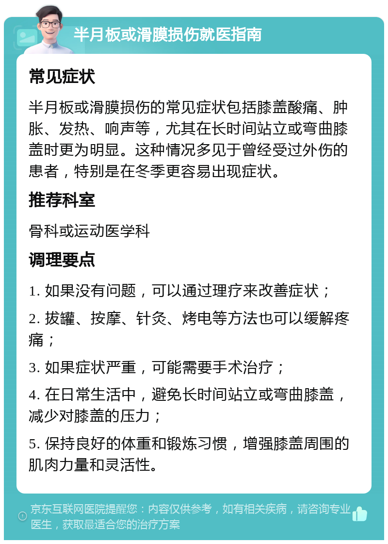 半月板或滑膜损伤就医指南 常见症状 半月板或滑膜损伤的常见症状包括膝盖酸痛、肿胀、发热、响声等，尤其在长时间站立或弯曲膝盖时更为明显。这种情况多见于曾经受过外伤的患者，特别是在冬季更容易出现症状。 推荐科室 骨科或运动医学科 调理要点 1. 如果没有问题，可以通过理疗来改善症状； 2. 拔罐、按摩、针灸、烤电等方法也可以缓解疼痛； 3. 如果症状严重，可能需要手术治疗； 4. 在日常生活中，避免长时间站立或弯曲膝盖，减少对膝盖的压力； 5. 保持良好的体重和锻炼习惯，增强膝盖周围的肌肉力量和灵活性。