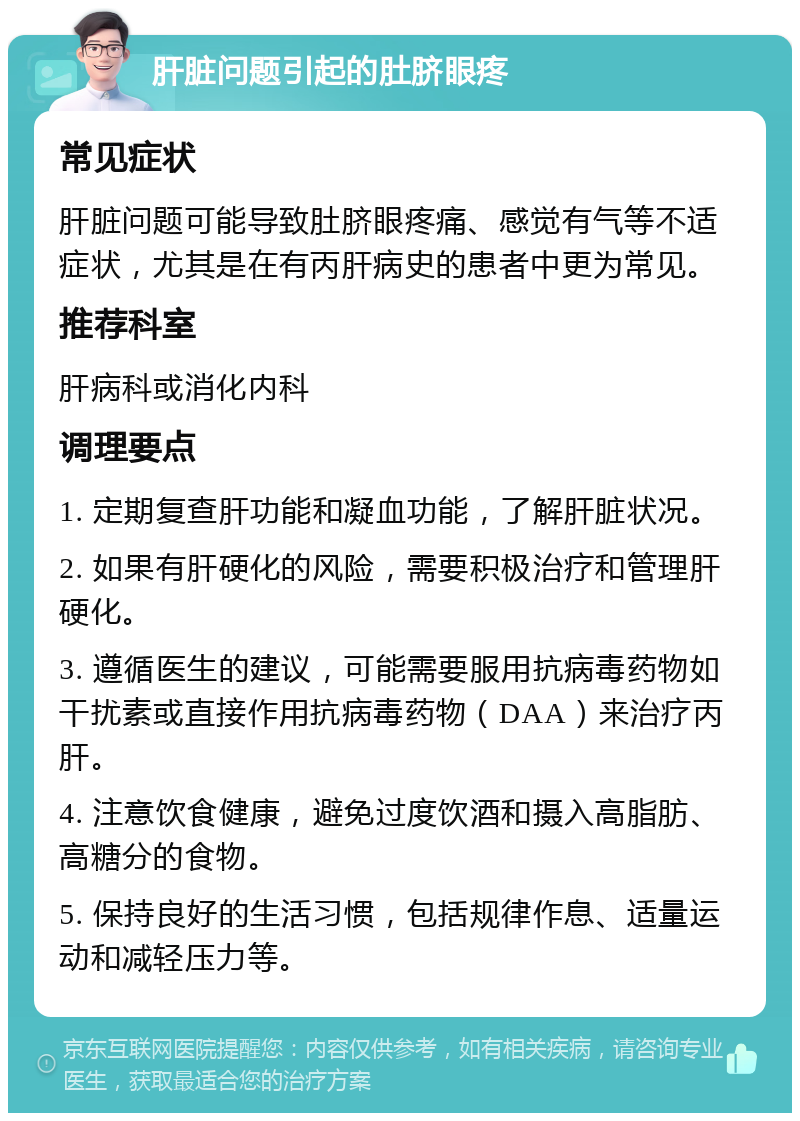 肝脏问题引起的肚脐眼疼 常见症状 肝脏问题可能导致肚脐眼疼痛、感觉有气等不适症状，尤其是在有丙肝病史的患者中更为常见。 推荐科室 肝病科或消化内科 调理要点 1. 定期复查肝功能和凝血功能，了解肝脏状况。 2. 如果有肝硬化的风险，需要积极治疗和管理肝硬化。 3. 遵循医生的建议，可能需要服用抗病毒药物如干扰素或直接作用抗病毒药物（DAA）来治疗丙肝。 4. 注意饮食健康，避免过度饮酒和摄入高脂肪、高糖分的食物。 5. 保持良好的生活习惯，包括规律作息、适量运动和减轻压力等。