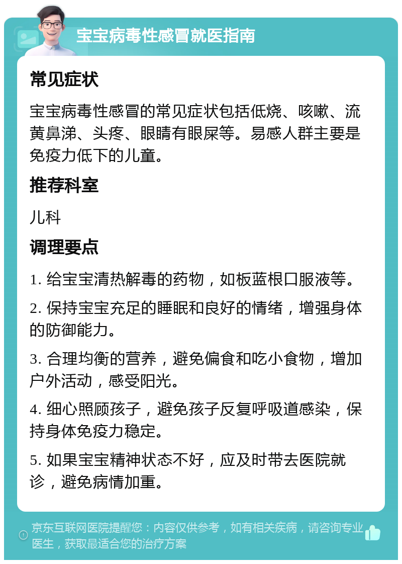 宝宝病毒性感冒就医指南 常见症状 宝宝病毒性感冒的常见症状包括低烧、咳嗽、流黄鼻涕、头疼、眼睛有眼屎等。易感人群主要是免疫力低下的儿童。 推荐科室 儿科 调理要点 1. 给宝宝清热解毒的药物，如板蓝根口服液等。 2. 保持宝宝充足的睡眠和良好的情绪，增强身体的防御能力。 3. 合理均衡的营养，避免偏食和吃小食物，增加户外活动，感受阳光。 4. 细心照顾孩子，避免孩子反复呼吸道感染，保持身体免疫力稳定。 5. 如果宝宝精神状态不好，应及时带去医院就诊，避免病情加重。