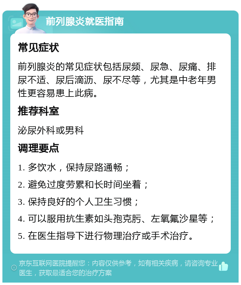 前列腺炎就医指南 常见症状 前列腺炎的常见症状包括尿频、尿急、尿痛、排尿不适、尿后滴沥、尿不尽等，尤其是中老年男性更容易患上此病。 推荐科室 泌尿外科或男科 调理要点 1. 多饮水，保持尿路通畅； 2. 避免过度劳累和长时间坐着； 3. 保持良好的个人卫生习惯； 4. 可以服用抗生素如头孢克肟、左氧氟沙星等； 5. 在医生指导下进行物理治疗或手术治疗。